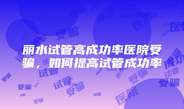 丽水试管高成功率医院受骗，如何提高试管成功率