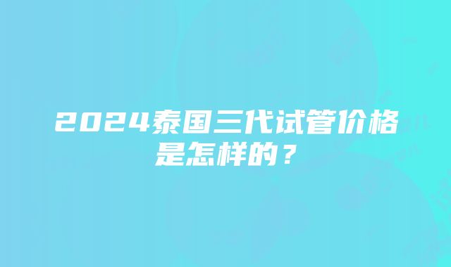 2024泰国三代试管价格是怎样的？