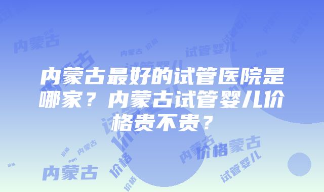 内蒙古最好的试管医院是哪家？内蒙古试管婴儿价格贵不贵？