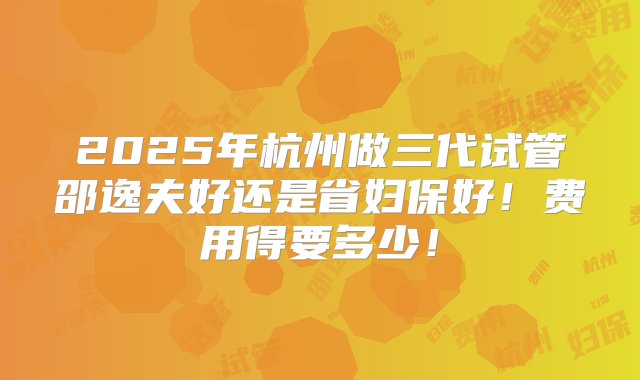 2025年杭州做三代试管邵逸夫好还是省妇保好！费用得要多少！