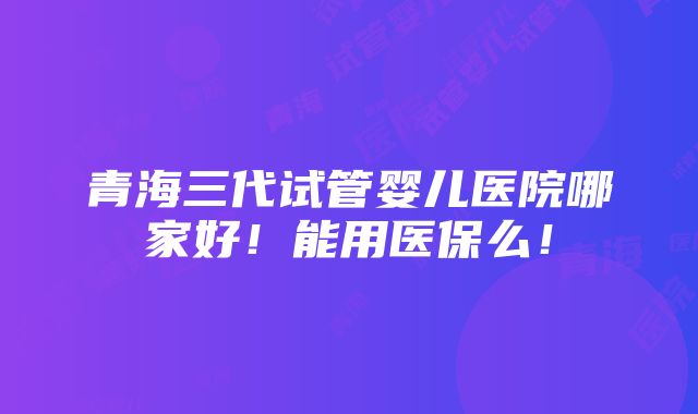 青海三代试管婴儿医院哪家好！能用医保么！