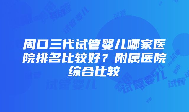 周口三代试管婴儿哪家医院排名比较好？附属医院综合比较