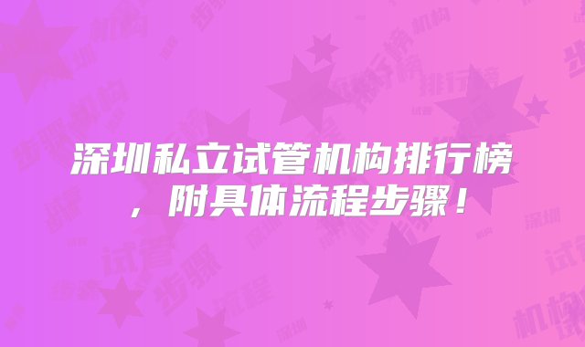 深圳私立试管机构排行榜，附具体流程步骤！