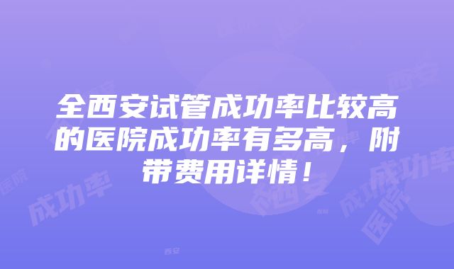 全西安试管成功率比较高的医院成功率有多高，附带费用详情！