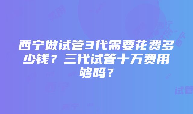 西宁做试管3代需要花费多少钱？三代试管十万费用够吗？