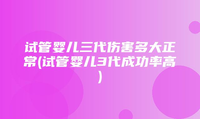 试管婴儿三代伤害多大正常(试管婴儿3代成功率高)