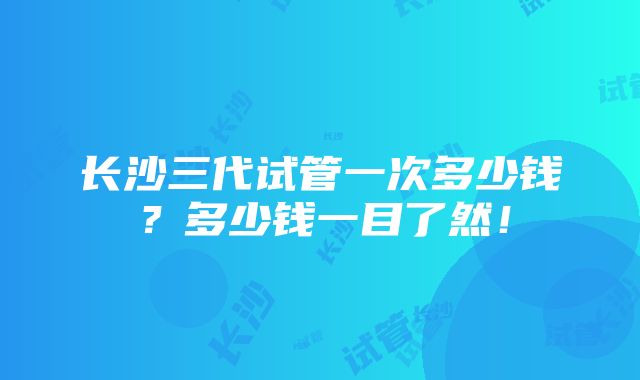 长沙三代试管一次多少钱？多少钱一目了然！