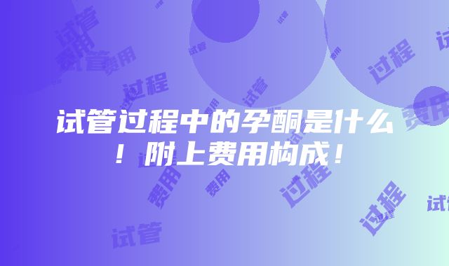 试管过程中的孕酮是什么！附上费用构成！