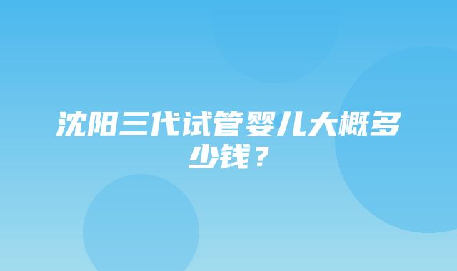 沈阳三代试管婴儿大概多少钱？