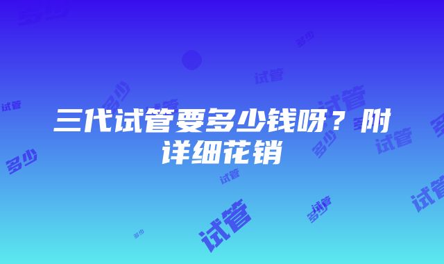 三代试管要多少钱呀？附详细花销