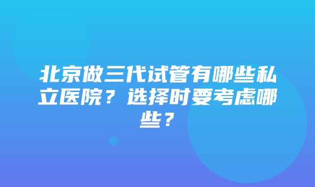 北京做三代试管有哪些私立医院？选择时要考虑哪些？