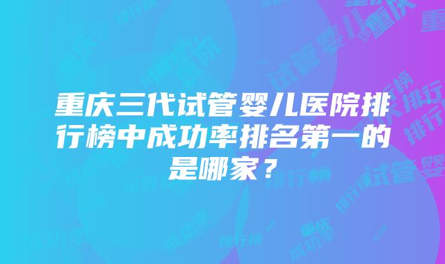 重庆三代试管婴儿医院排行榜中成功率排名第一的是哪家？