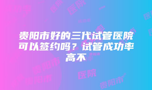 贵阳市好的三代试管医院可以签约吗？试管成功率高不