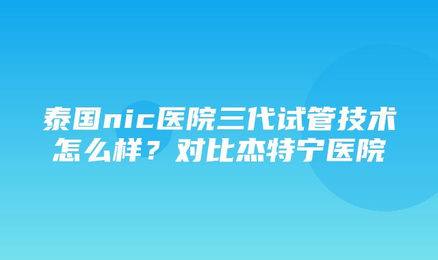 泰国nic医院三代试管技术怎么样？对比杰特宁医院