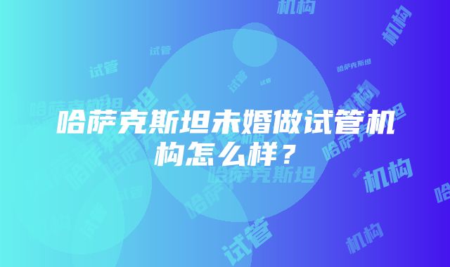 哈萨克斯坦未婚做试管机构怎么样？