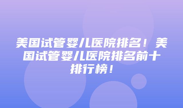 美国试管婴儿医院排名！美国试管婴儿医院排名前十排行榜！