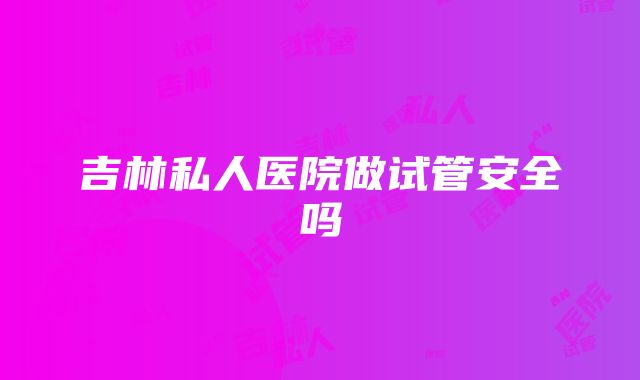 吉林私人医院做试管安全吗