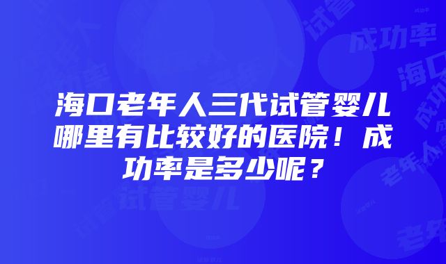 海口老年人三代试管婴儿哪里有比较好的医院！成功率是多少呢？