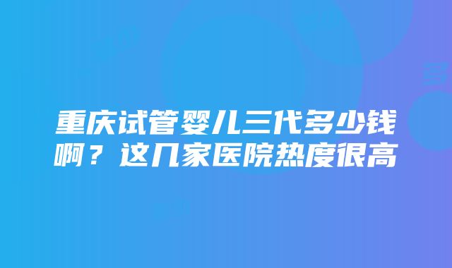 重庆试管婴儿三代多少钱啊？这几家医院热度很高