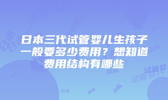 日本三代试管婴儿生孩子一般要多少费用？想知道费用结构有哪些