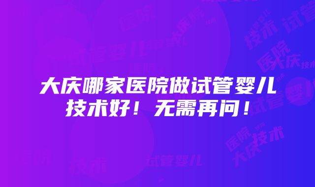 大庆哪家医院做试管婴儿技术好！无需再问！