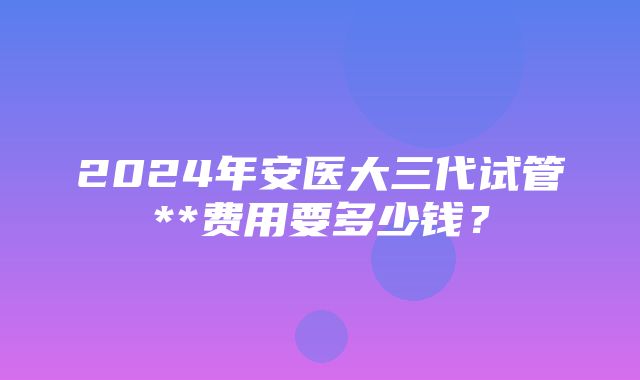 2024年安医大三代试管**费用要多少钱？