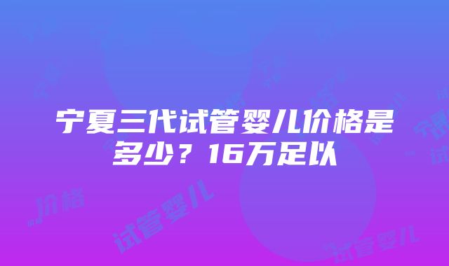 宁夏三代试管婴儿价格是多少？16万足以