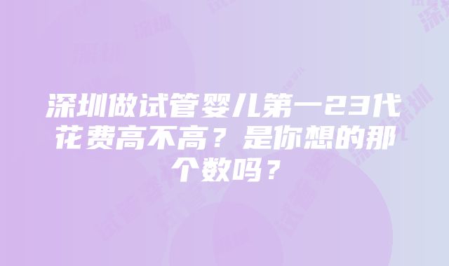 深圳做试管婴儿第一23代花费高不高？是你想的那个数吗？