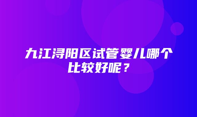 九江浔阳区试管婴儿哪个比较好呢？