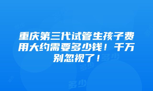 重庆第三代试管生孩子费用大约需要多少钱！千万别忽视了！