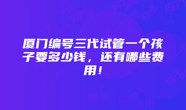 厦门编号三代试管一个孩子要多少钱，还有哪些费用！