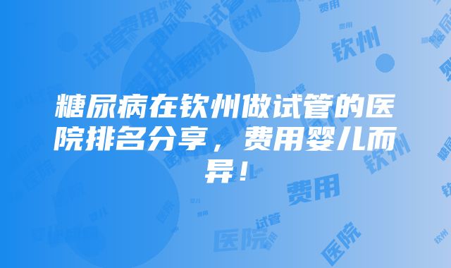 糖尿病在钦州做试管的医院排名分享，费用婴儿而异！