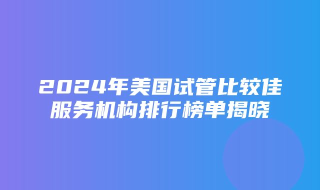 2024年美国试管比较佳服务机构排行榜单揭晓