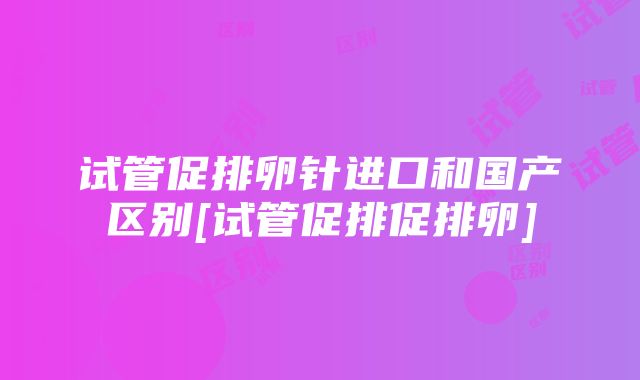 试管促排卵针进口和国产区别[试管促排促排卵]