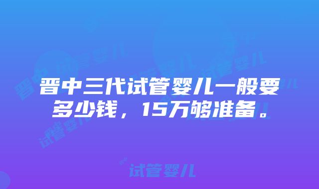 晋中三代试管婴儿一般要多少钱，15万够准备。