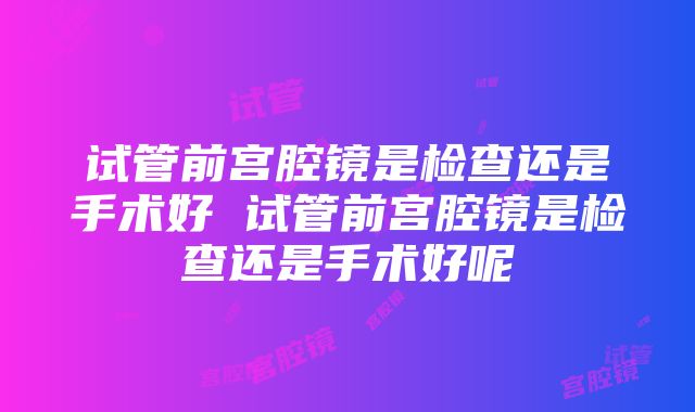 试管前宫腔镜是检查还是手术好 试管前宫腔镜是检查还是手术好呢