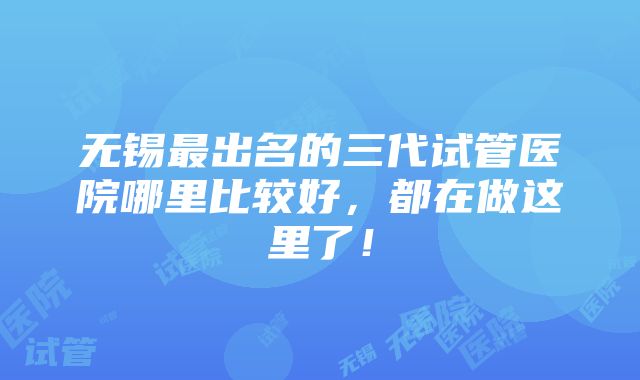 无锡最出名的三代试管医院哪里比较好，都在做这里了！