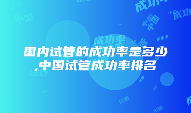 国内试管的成功率是多少,中国试管成功率排名