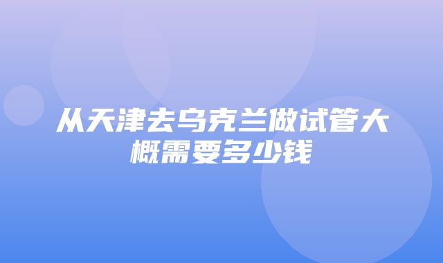 从天津去乌克兰做试管大概需要多少钱