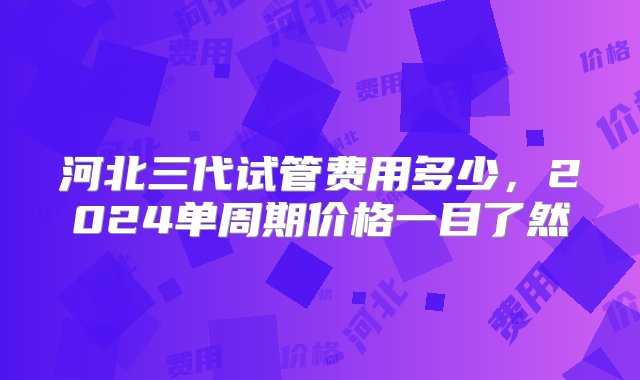 河北三代试管费用多少，2024单周期价格一目了然