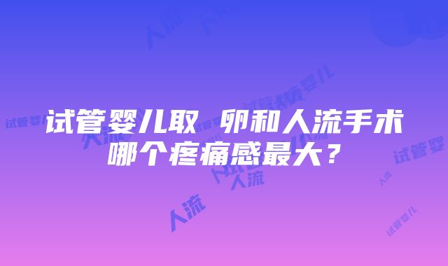 试管婴儿取 卵和人流手术哪个疼痛感最大？