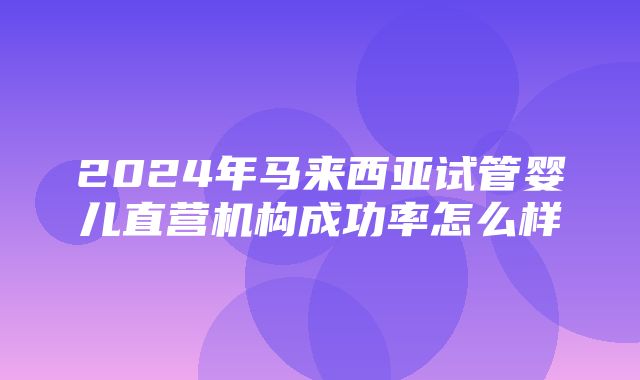 2024年马来西亚试管婴儿直营机构成功率怎么样