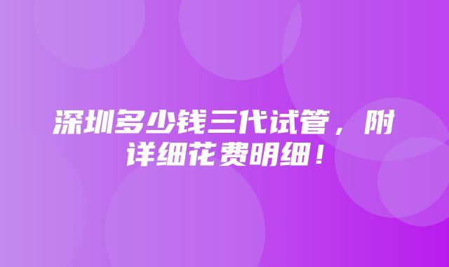 深圳多少钱三代试管，附详细花费明细！