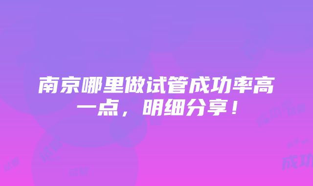 南京哪里做试管成功率高一点，明细分享！