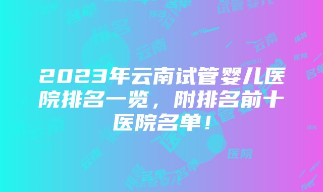 2023年云南试管婴儿医院排名一览，附排名前十医院名单！