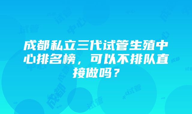 成都私立三代试管生殖中心排名榜，可以不排队直接做吗？