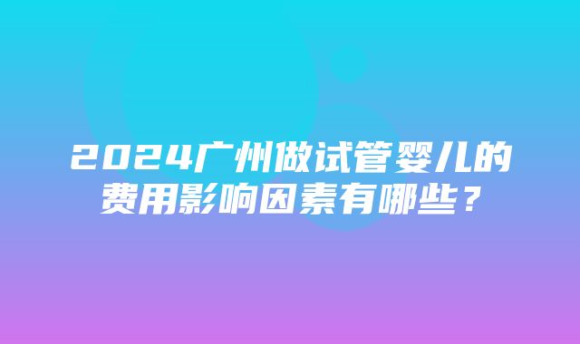 2024广州做试管婴儿的费用影响因素有哪些？