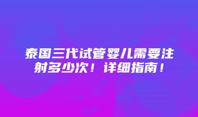 泰国三代试管婴儿需要注射多少次！详细指南！