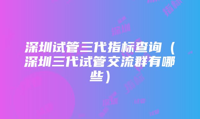 深圳试管三代指标查询（深圳三代试管交流群有哪些）