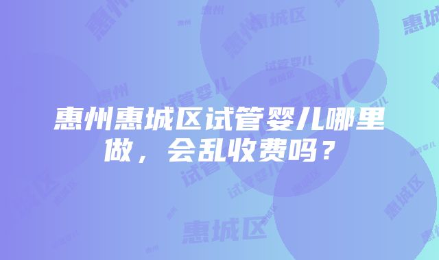 惠州惠城区试管婴儿哪里做，会乱收费吗？